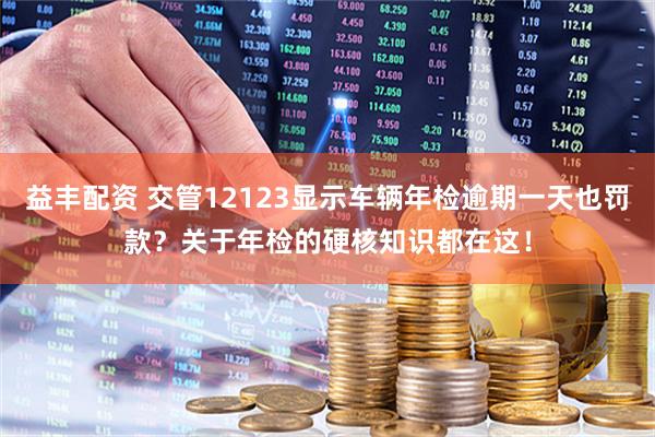 益丰配资 交管12123显示车辆年检逾期一天也罚款？关于年检的硬核知识都在这！