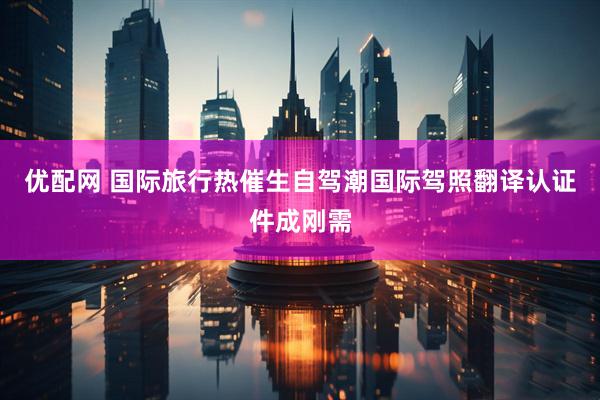优配网 国际旅行热催生自驾潮国际驾照翻译认证件成刚需