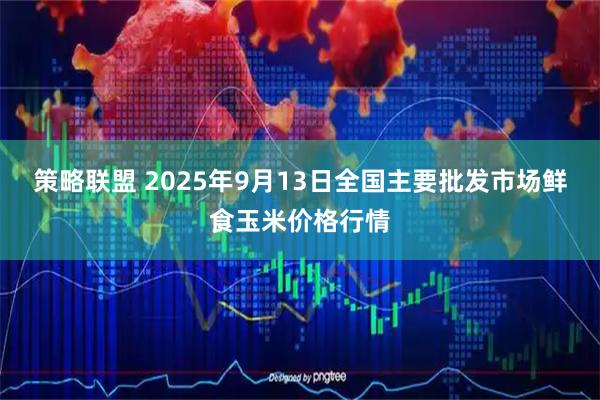 策略联盟 2025年9月13日全国主要批发市场鲜食玉米价格行情