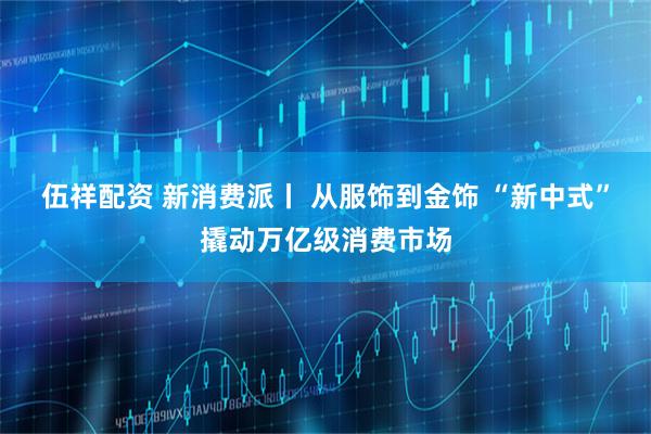 伍祥配资 新消费派丨 从服饰到金饰 “新中式”撬动万亿级消费市场