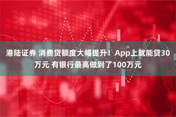 港陆证券 消费贷额度大幅提升！App上就能贷30万元 有银行最高做到了100万元