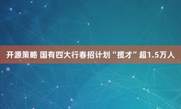 开源策略 国有四大行春招计划“揽才”超1.5万人