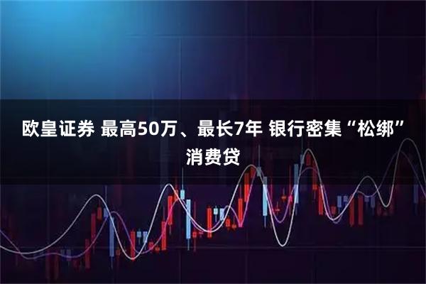 欧皇证券 最高50万、最长7年 银行密集“松绑”消费贷