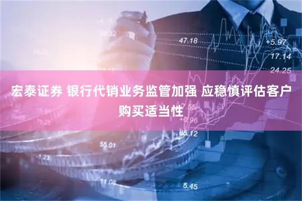 宏泰证券 银行代销业务监管加强 应稳慎评估客户购买适当性