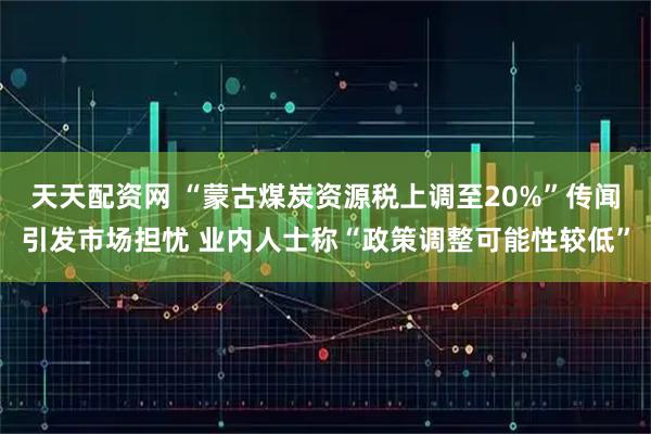 天天配资网 “蒙古煤炭资源税上调至20%”传闻引发市场担忧 业内人士称“政策调整可能性较低”