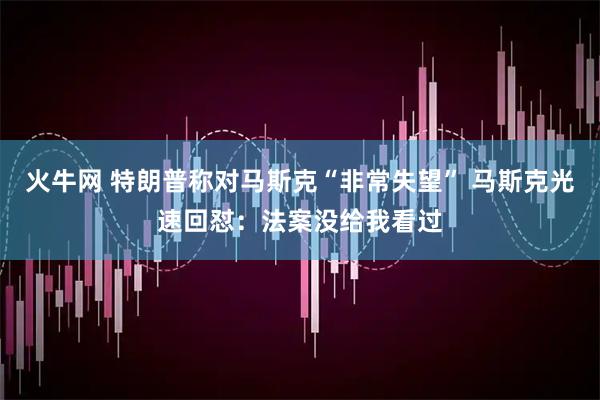 火牛网 特朗普称对马斯克“非常失望” 马斯克光速回怼：法案没给我看过