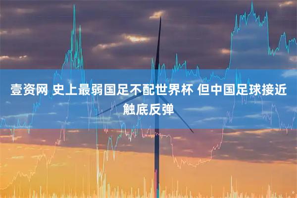 壹资网 史上最弱国足不配世界杯 但中国足球接近触底反弹
