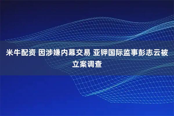 米牛配资 因涉嫌内幕交易 亚钾国际监事彭志云被立案调查