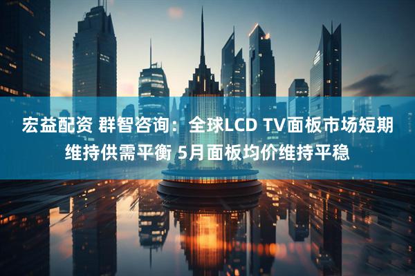 宏益配资 群智咨询：全球LCD TV面板市场短期维持供需平衡 5月面板均价维持平稳