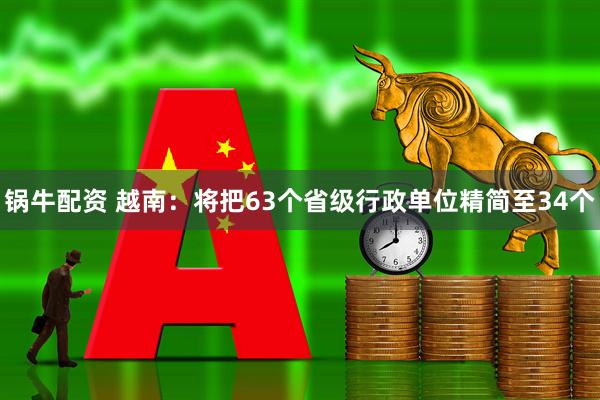 锅牛配资 越南：将把63个省级行政单位精简至34个