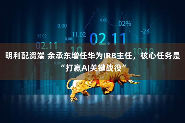 明利配资端 余承东增任华为IRB主任，核心任务是“打赢AI关键战役”