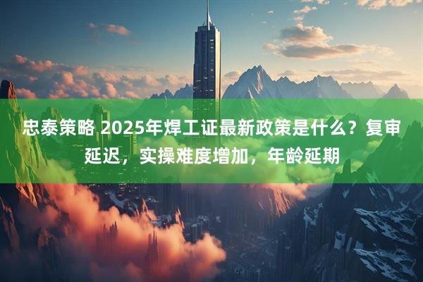 忠泰策略 2025年焊工证最新政策是什么？复审延迟，实操难度增加，年龄延期