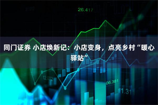 同门证券 小店焕新记：小店变身，点亮乡村“暖心驿站”