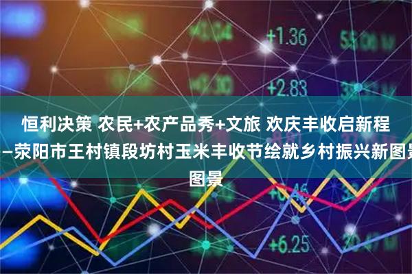 恒利决策 农民+农产品秀+文旅 欢庆丰收启新程——荥阳市王村镇段坊村玉米丰收节绘就乡村振兴新图景
