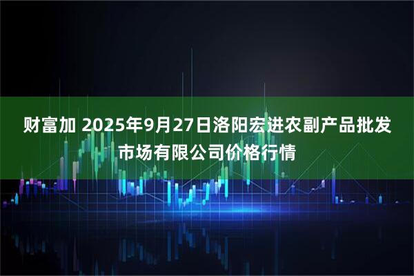 财富加 2025年9月27日洛阳宏进农副产品批发市场有限公司价格行情