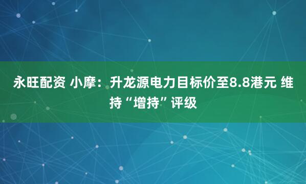 永旺配资 小摩：升龙源电力目标价至8.8港元 维持“增持”评级