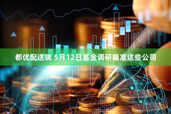 都优配送端 5月12日基金调研瞄准这些公司