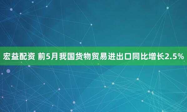 宏益配资 前5月我国货物贸易进出口同比增长2.5%