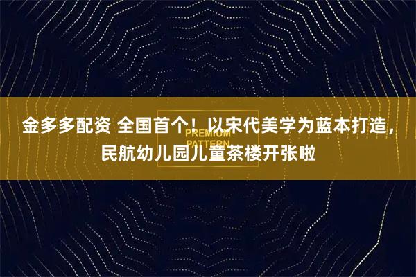金多多配资 全国首个！以宋代美学为蓝本打造，民航幼儿园儿童茶楼开张啦