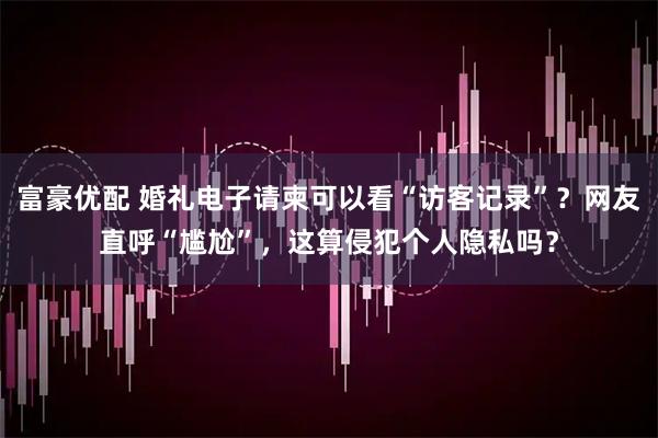 富豪优配 婚礼电子请柬可以看“访客记录”？网友直呼“尴尬”，这算侵犯个人隐私吗？