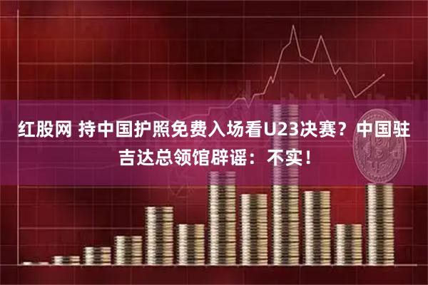 红股网 持中国护照免费入场看U23决赛？中国驻吉达总领馆辟谣：不实！