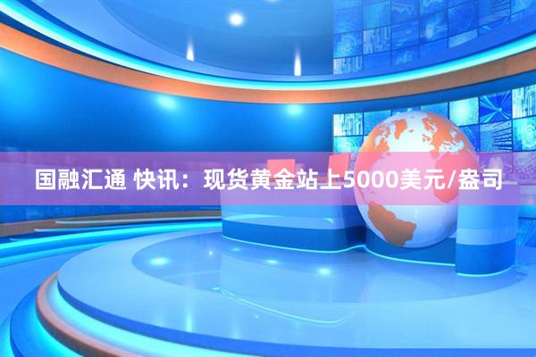 国融汇通 快讯:现货黄金站上5000美元/盎司