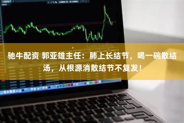 驰牛配资 郭亚雄主任:肺上长结节,喝一碗散结汤,从根源消散结节不复发!