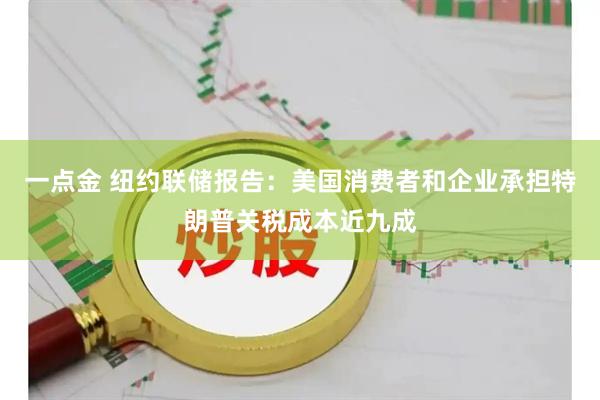 一点金 纽约联储报告：美国消费者和企业承担特朗普关税成本近九成