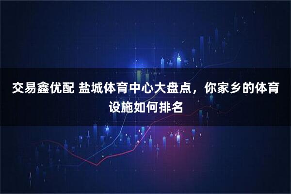 交易鑫优配 盐城体育中心大盘点,你家乡的体育设施如何排名