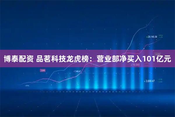 博泰配资 品茗科技龙虎榜：营业部净买入101亿元