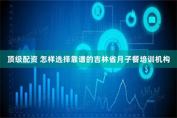 顶级配资 怎样选择靠谱的吉林省月子餐培训机构