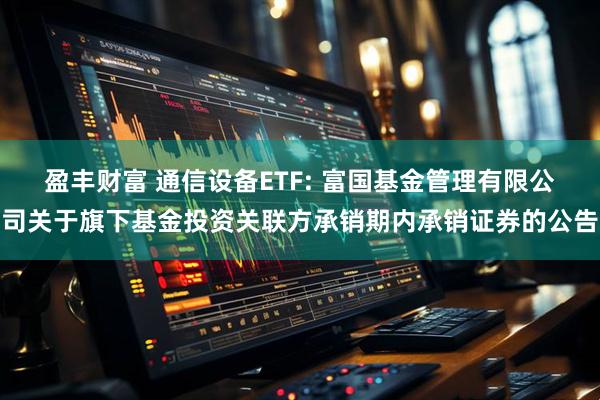 盈丰财富 通信设备ETF: 富国基金管理有限公司关于旗下基金投资关联方承销期内承销证券的公告
