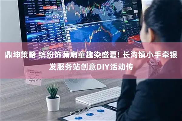 鼎坤策略 缤纷饰蒲扇童趣染盛夏! 长沟镇小手牵银发服务站创意DIY活动传