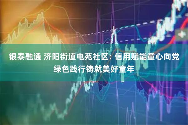 银泰融通 济阳街道电苑社区: 信用赋能童心向党绿色践行铸就美好童年