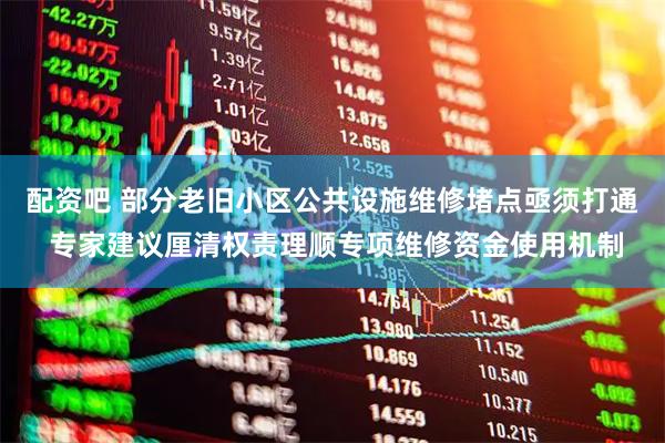 配资吧 部分老旧小区公共设施维修堵点亟须打通 专家建议厘清权责理顺专项维修资金使用机制
