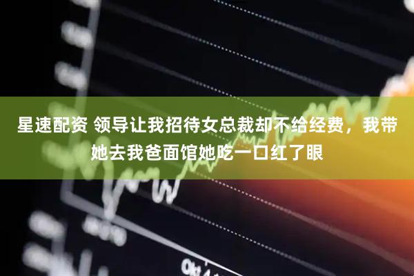 星速配资 领导让我招待女总裁却不给经费，我带她去我爸面馆她吃一口红了眼