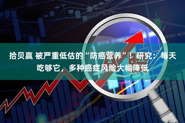 拾贝赢 被严重低估的“防癌营养”！研究：每天吃够它，多种癌症风险大幅降低